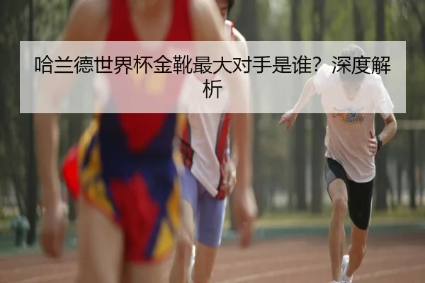 哈兰德世界杯金靴最大对手是谁？深度解析